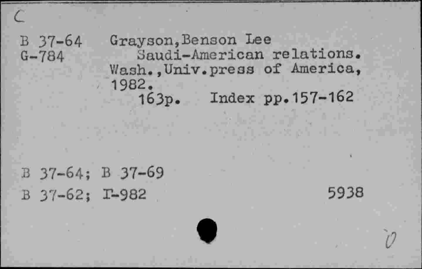 ﻿B 37-64 G-784
Grayson,Benson Lee
Saudi-American relations. Wash.,Univ.press of America, 1982.
I63p. Index pp.157-162
B 37-64; B 37-69
B 37-62; r-982
5938